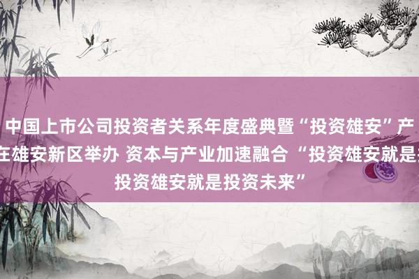 中国上市公司投资者关系年度盛典暨“投资雄安”产业促进会在雄安新区举办 资本与产业加速融合 “投资雄安就是投资未来”