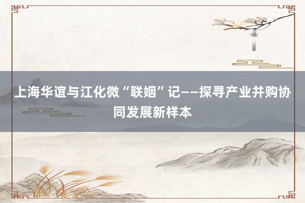 上海华谊与江化微“联姻”记——探寻产业并购协同发展新样本