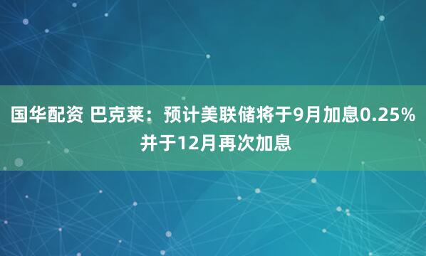 国华配资 巴克莱：预计美联储将于9月加息0.25% 并于12月再次加息