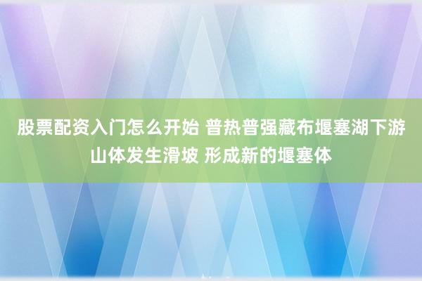 股票配资入门怎么开始 普热普强藏布堰塞湖下游山体发生滑坡 形成新的堰塞体