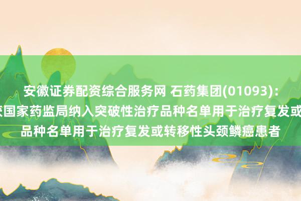 安徽证券配资综合服务网 石药集团(01093)：SYS6010于中国再获国家药监局纳入突破性治疗品种名单用于治疗复发或转移性头颈鳞癌患者