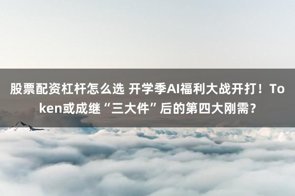 股票配资杠杆怎么选 开学季AI福利大战开打！Token或成继“三大件”后的第四大刚需？