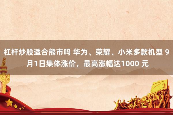 杠杆炒股适合熊市吗 华为、荣耀、小米多款机型 9 月1日集体涨价，最高涨幅达1000 元