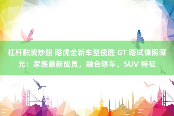 杠杆融资炒股 路虎全新车型揽胜 GT 路试谍照曝光：家族最新成员，融合轿车、SUV 特征