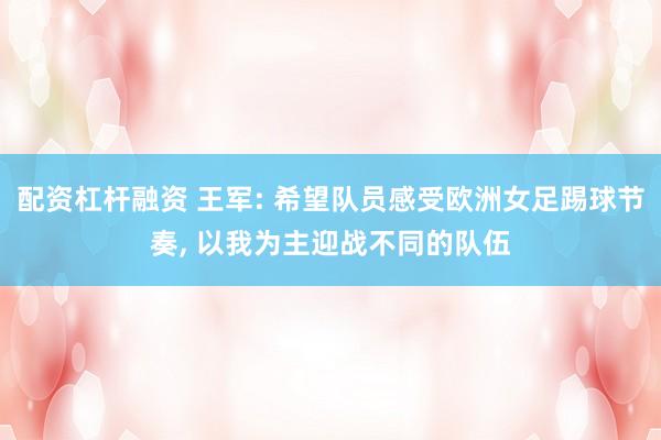 配资杠杆融资 王军: 希望队员感受欧洲女足踢球节奏, 以我为主迎战不同的队伍