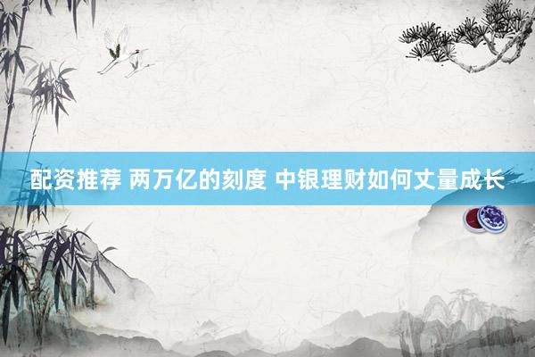 配资推荐 两万亿的刻度 中银理财如何丈量成长