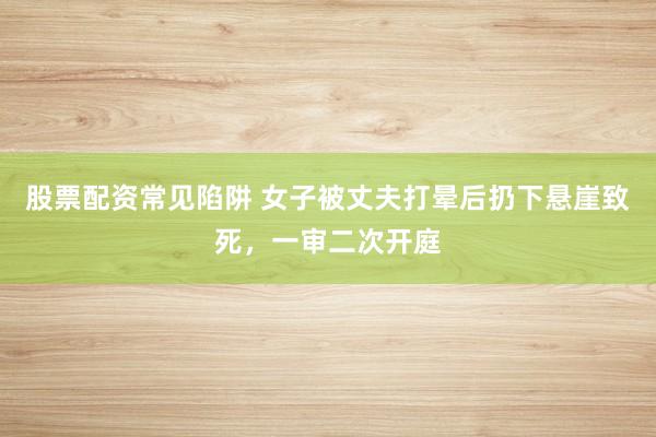股票配资常见陷阱 女子被丈夫打晕后扔下悬崖致死，一审二次开庭