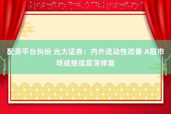 配资平台纠纷 光大证券：内外流动性改善 A股市场或继续震荡修复