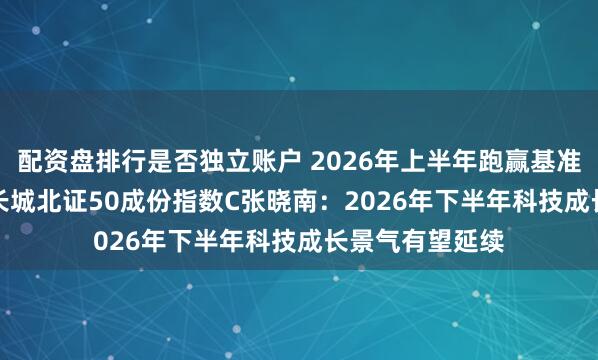 配资盘排行是否独立账户 2026年上半年跑赢基准0.30%！景顺长城北证50成份指数C张晓南：2026年下半年科技成长景气有望延续