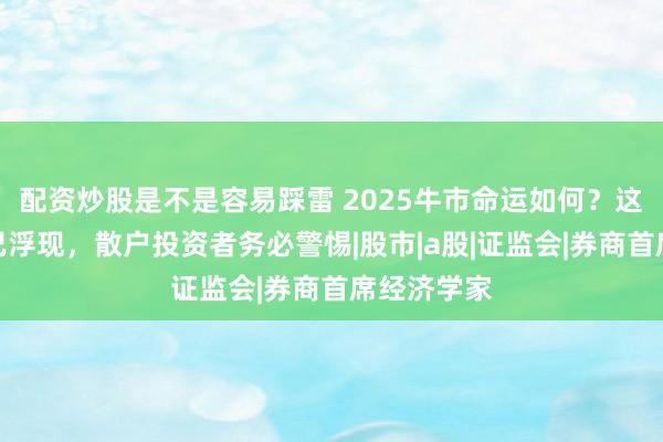 配资炒股是不是容易踩雷 2025牛市命运如何？这六大征兆已浮现，散户投资者务必警惕|股市|a股|证监会|券商首席经济学家