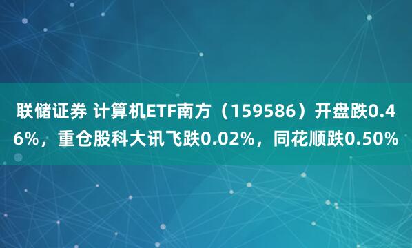 联储证券 计算机ETF南方（159586）开盘跌0.46%，重仓股科大讯飞跌0.02%，同花顺跌0.50%