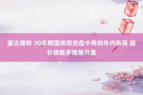 盛达理财 30年期国债期货盘中再创年内新高 超长债做多情绪升温