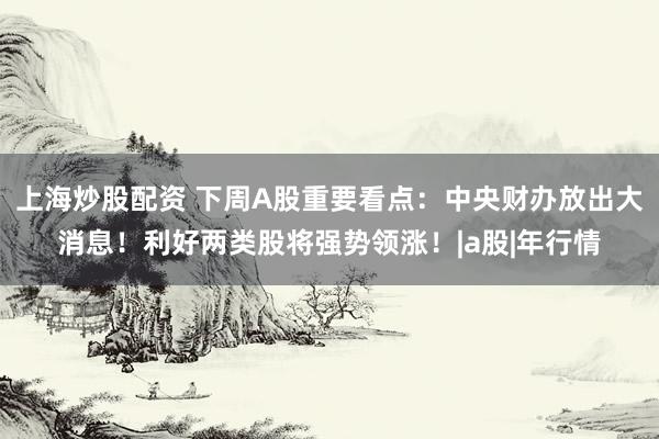 上海炒股配资 下周A股重要看点：中央财办放出大消息！利好两类股将强势领涨！|a股|年行情