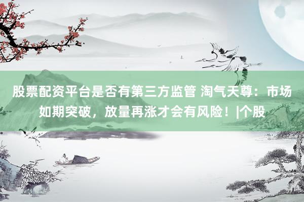 股票配资平台是否有第三方监管 淘气天尊：市场如期突破，放量再涨才会有风险！|个股
