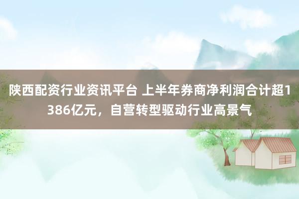 陕西配资行业资讯平台 上半年券商净利润合计超1386亿元，自营转型驱动行业高景气