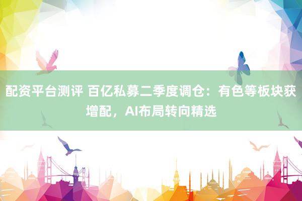 配资平台测评 百亿私募二季度调仓：有色等板块获增配，AI布局转向精选
