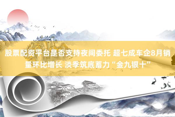 股票配资平台是否支持夜间委托 超七成车企8月销量环比增长 淡季筑底蓄力“金九银十”