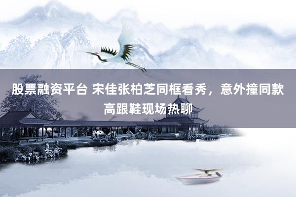 股票融资平台 宋佳张柏芝同框看秀，意外撞同款高跟鞋现场热聊