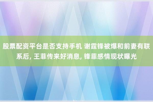 股票配资平台是否支持手机 谢霆锋被爆和前妻有联系后, 王菲传来好消息, 锋菲感情现状曝光