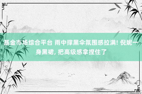 基金市场综合平台 雨中撑黑伞氛围感拉满! 倪妮一身黑裙, 把高级感拿捏住了