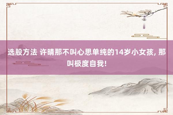 选股方法 许晴那不叫心思单纯的14岁小女孩, 那叫极度自我!
