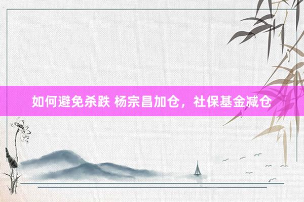 如何避免杀跌 杨宗昌加仓，社保基金减仓