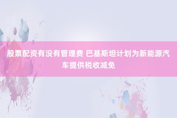 股票配资有没有管理费 巴基斯坦计划为新能源汽车提供税收减免