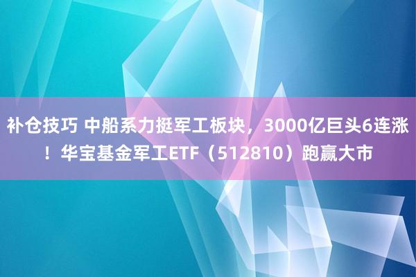 补仓技巧 中船系力挺军工板块，3000亿巨头6连涨！华宝基金军工ETF（512810）跑赢大市