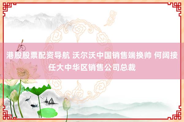 港股股票配资导航 沃尔沃中国销售端换帅 何阔接任大中华区销售公司总裁