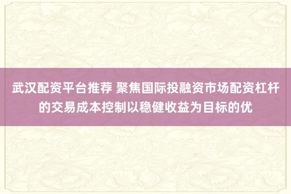 武汉配资平台推荐 聚焦国际投融资市场配资杠杆的交易成本控制以稳健收益为目标的优
