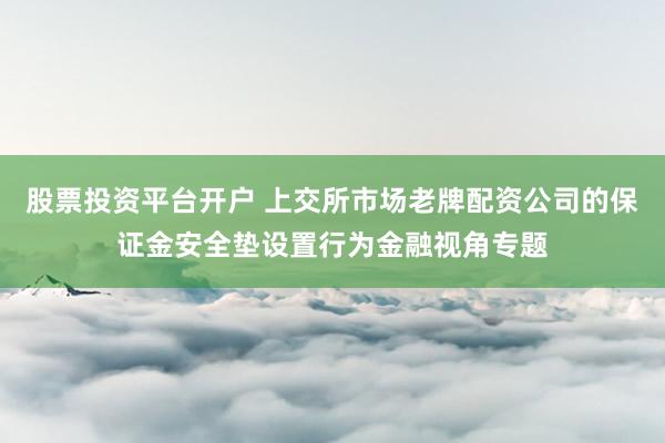 股票投资平台开户 上交所市场老牌配资公司的保证金安全垫设置行为金融视角专题