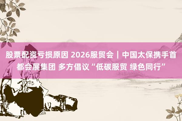 股票配资亏损原因 2026服贸会｜中国太保携手首都会展集团 多方倡议“低碳服贸 绿色同行”