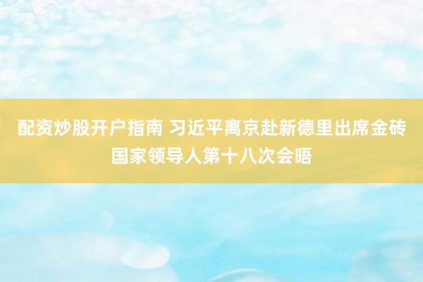 配资炒股开户指南 习近平离京赴新德里出席金砖国家领导人第十八次会晤