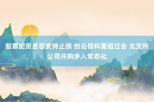 股票配资是否支持止损 创远信科重组过会 北交所公司并购步入常态化