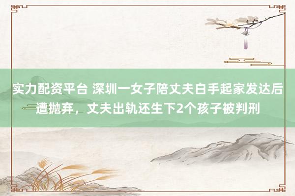 实力配资平台 深圳一女子陪丈夫白手起家发达后遭抛弃，丈夫出轨还生下2个孩子被判刑