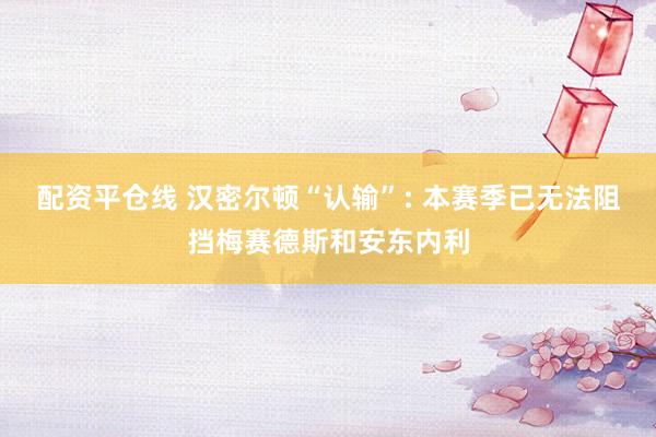 配资平仓线 汉密尔顿“认输”: 本赛季已无法阻挡梅赛德斯和安东内利