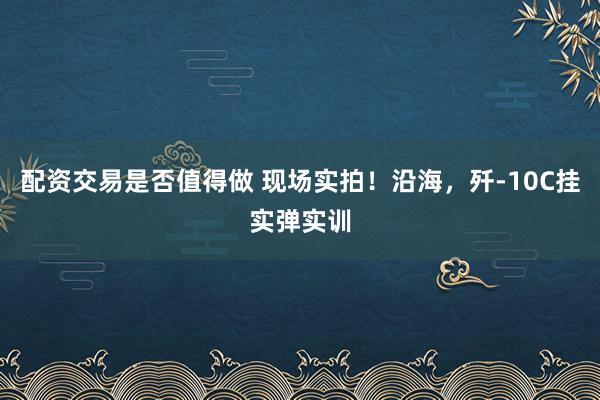 配资交易是否值得做 现场实拍！沿海，歼-10C挂实弹实训