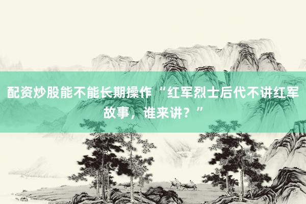 配资炒股能不能长期操作 “红军烈士后代不讲红军故事，谁来讲？”
