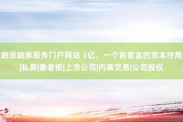 融资融券服务门户网站 3亿，一个前首富的资本终局|私募|姜老板|上市公司|内幕交易|公司股权