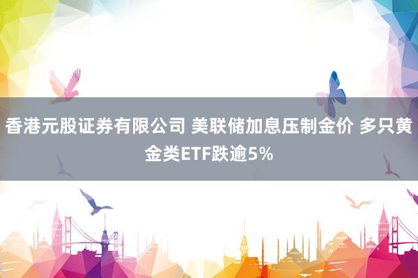 香港元股证券有限公司 美联储加息压制金价 多只黄金类ETF跌逾5%