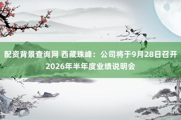配资背景查询网 西藏珠峰：公司将于9月28日召开2026年半年度业绩说明会