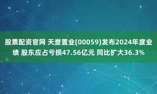 股票配资官网 天誉置业(00059)发布2024年度业绩 股东应占亏损47.56亿元 同比扩大36.3%