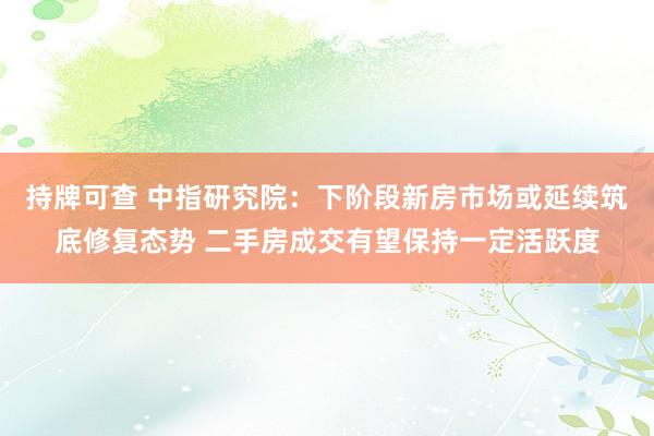持牌可查 中指研究院：下阶段新房市场或延续筑底修复态势 二手房成交有望保持一定活跃度