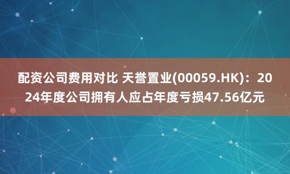 配资公司费用对比 天誉置业(00059.HK)：2024年度公司拥有人应占年度亏损47.56亿元
