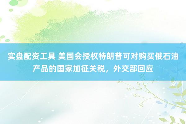 实盘配资工具 美国会授权特朗普可对购买俄石油产品的国家加征关税，外交部回应