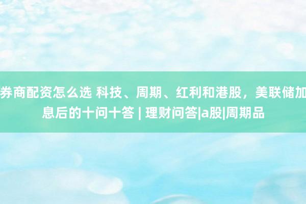 券商配资怎么选 科技、周期、红利和港股，美联储加息后的十问十答 | 理财问答|a股|周期品