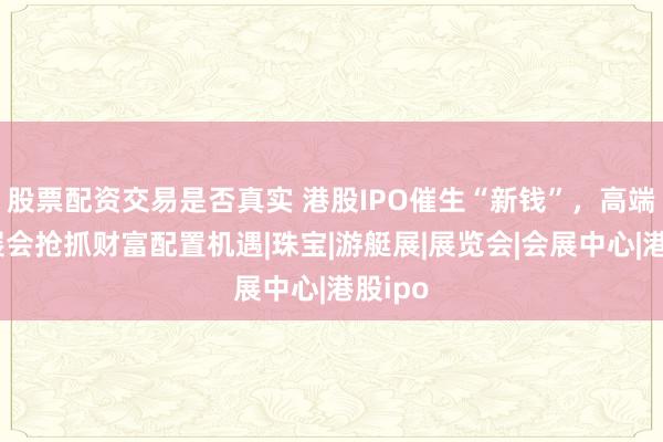 股票配资交易是否真实 港股IPO催生“新钱”，高端消费展会抢抓财富配置机遇|珠宝|游艇展|展览会|会展中心|港股ipo
