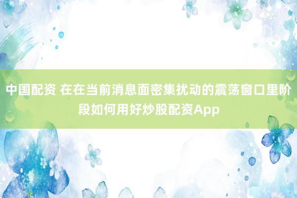 中国配资 在在当前消息面密集扰动的震荡窗口里阶段如何用好炒股配资App