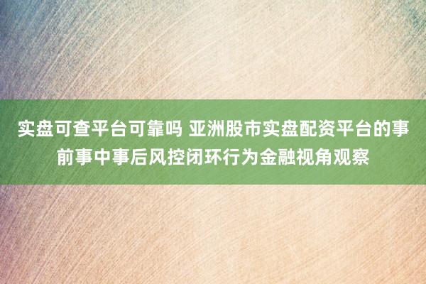 实盘可查平台可靠吗 亚洲股市实盘配资平台的事前事中事后风控闭环行为金融视角观察