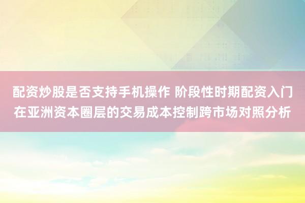 配资炒股是否支持手机操作 阶段性时期配资入门在亚洲资本圈层的交易成本控制跨市场对照分析